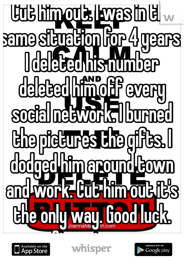 Cut him out. I was in the same situation for 4 years. I deleted his number deleted him off every social network. I burned the pictures the gifts. I dodged him around town and work. Cut him out it's the only way. Good luck. Stay strong 