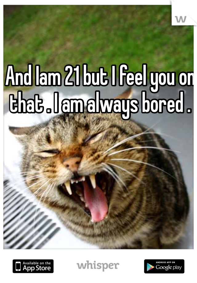 And Iam 21 but I feel you on that . I am always bored . 
