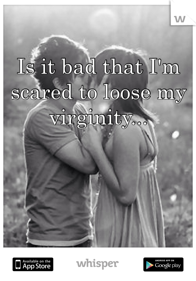 Is it bad that I'm scared to loose my virginity...