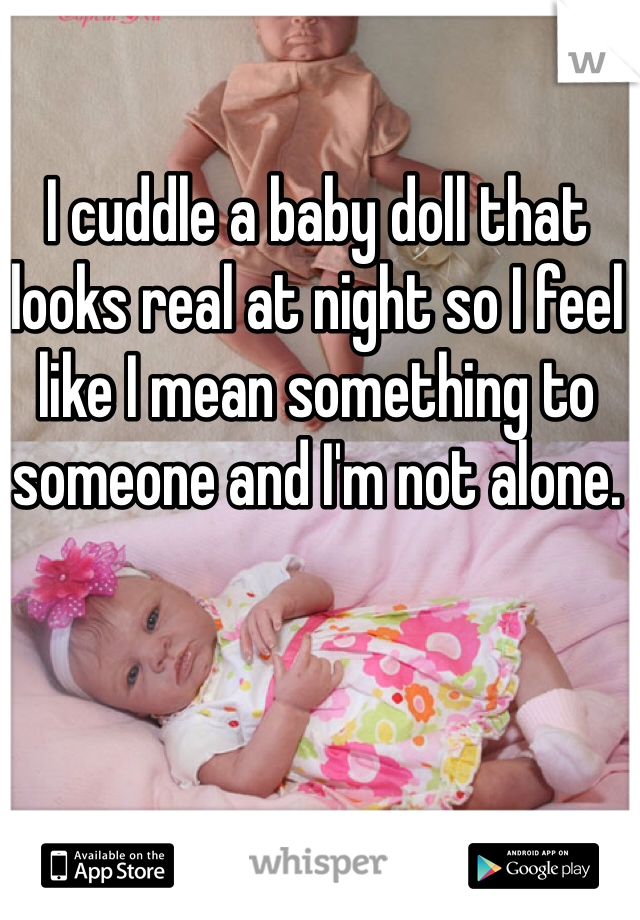 I cuddle a baby doll that looks real at night so I feel like I mean something to someone and I'm not alone. 
