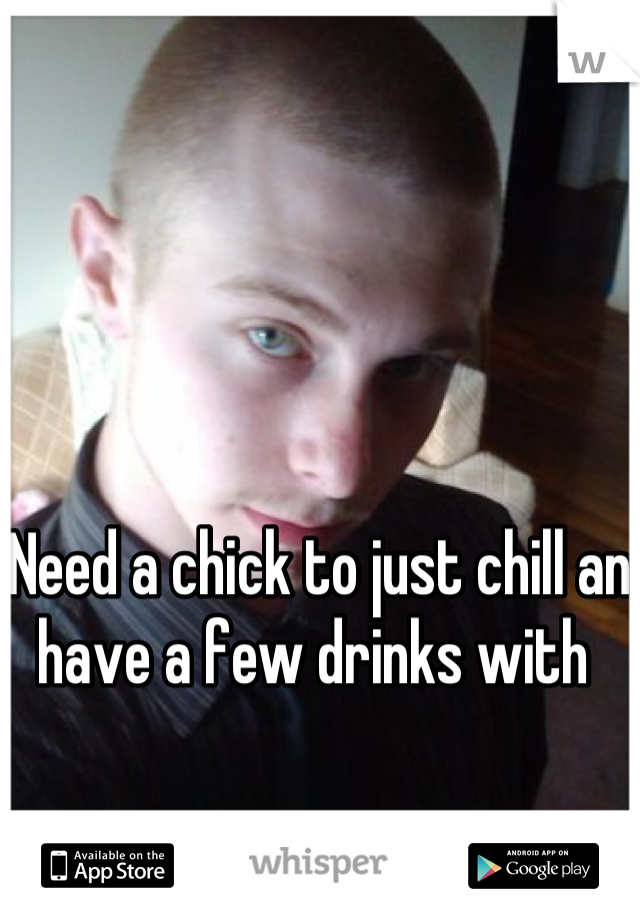 Need a chick to just chill an have a few drinks with 