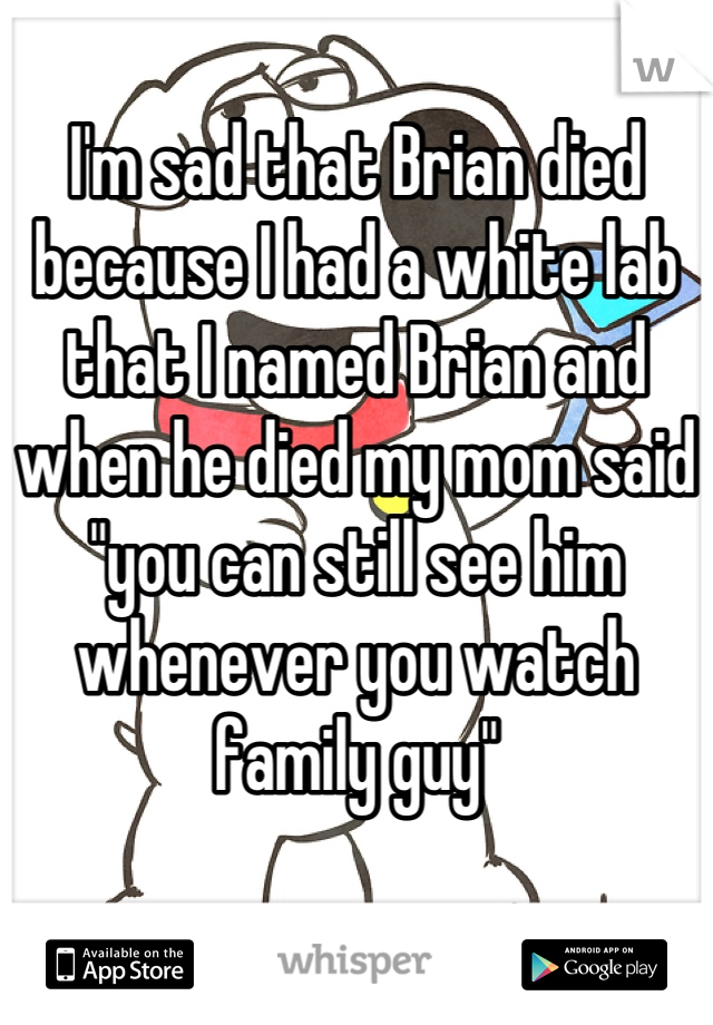 I'm sad that Brian died because I had a white lab that I named Brian and when he died my mom said "you can still see him whenever you watch family guy"