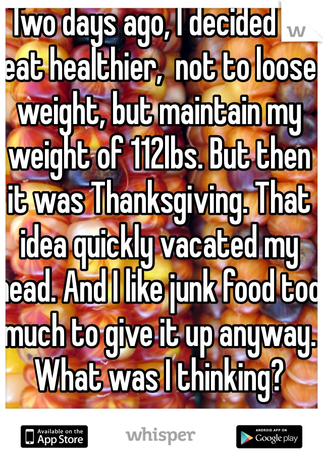 Two days ago, I decided to eat healthier,  not to loose weight, but maintain my weight of 112lbs. But then it was Thanksgiving. That idea quickly vacated my head. And I like junk food too much to give it up anyway. What was I thinking?