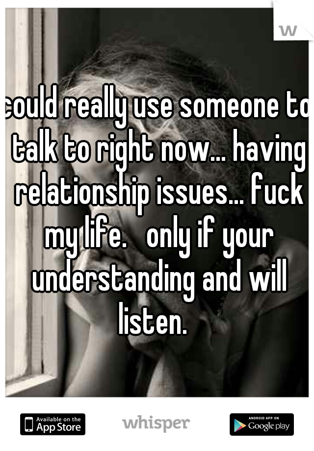 could really use someone to talk to right now... having relationship issues... fuck my life.   only if your understanding and will listen.  