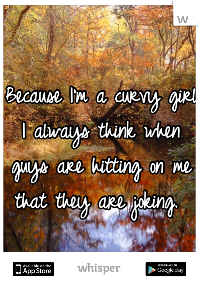 Because I'm a curvy girl I always think when guys are hitting on me that they are joking. 