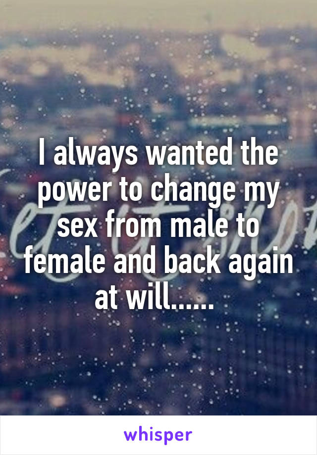 I always wanted the power to change my sex from male to female and back again at will...... 