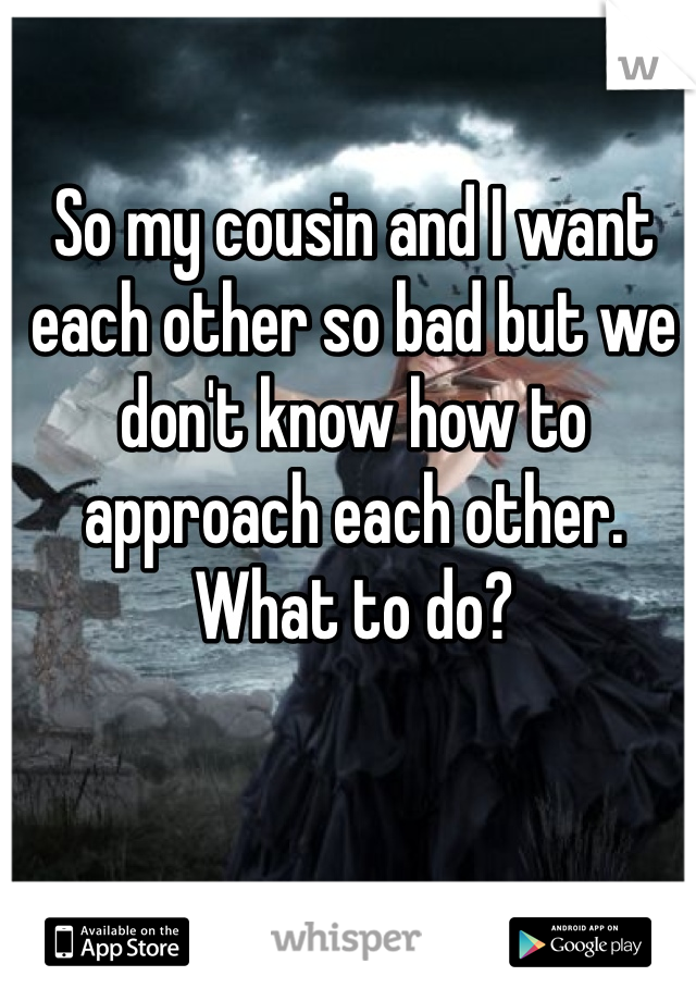 So my cousin and I want each other so bad but we don't know how to approach each other. What to do? 