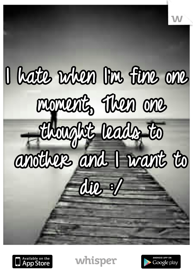 I hate when I'm fine one moment, Then one thought leads to another and I want to die :/