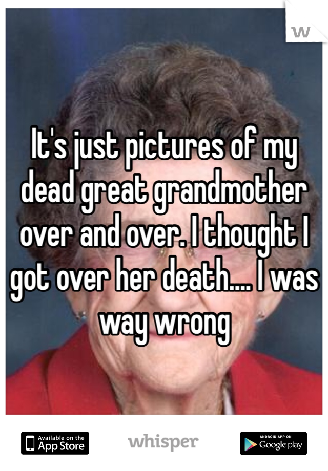 It's just pictures of my dead great grandmother over and over. I thought I got over her death.... I was way wrong 