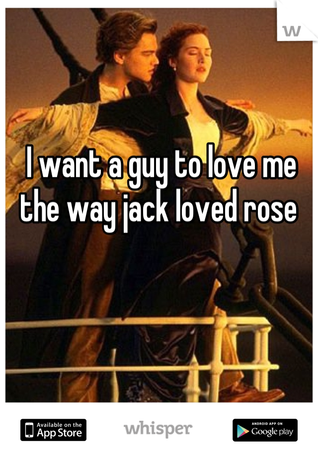 I want a guy to love me the way jack loved rose 