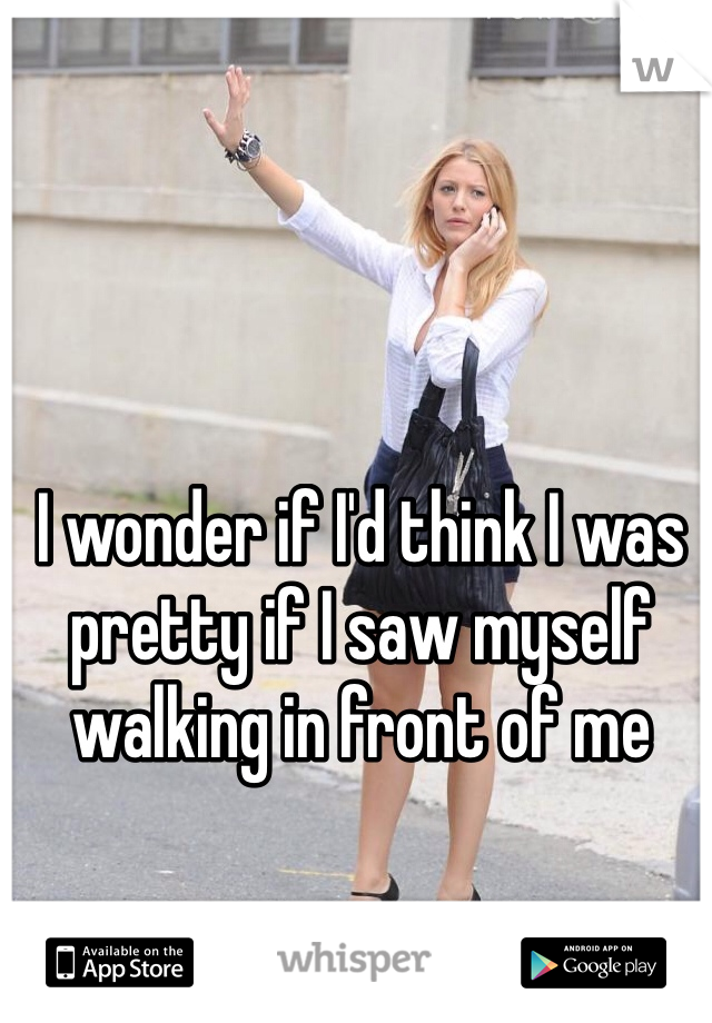 I wonder if I'd think I was pretty if I saw myself walking in front of me 