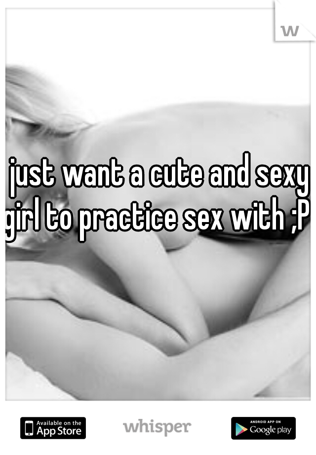 I just want a cute and sexy girl to practice sex with ;P 