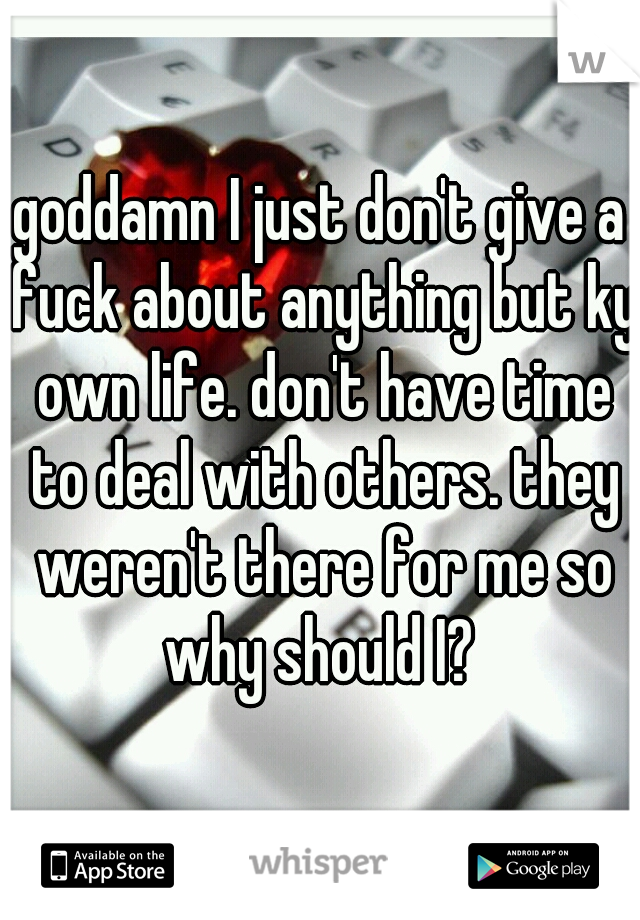 goddamn I just don't give a fuck about anything but ky own life. don't have time to deal with others. they weren't there for me so why should I? 
