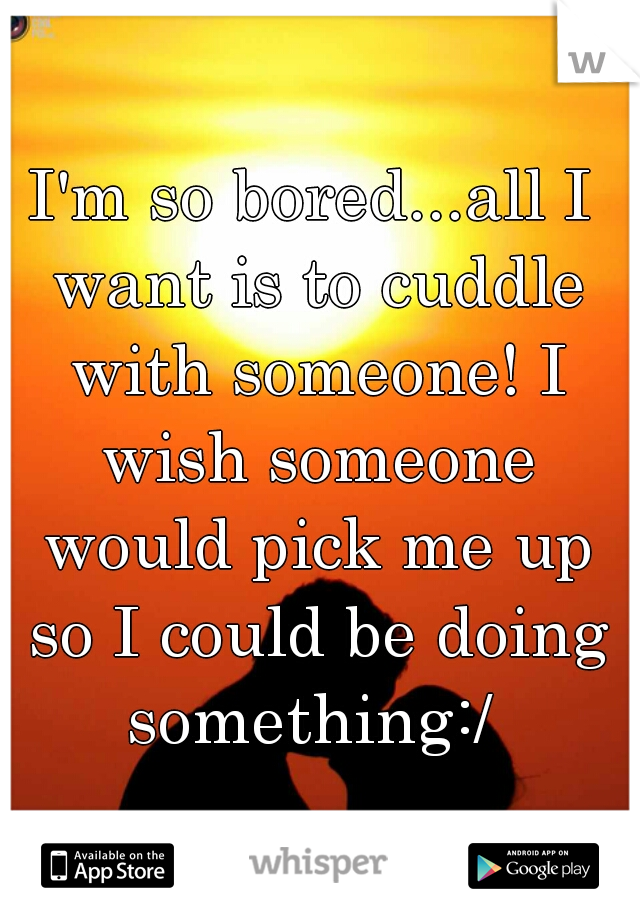 I'm so bored...all I want is to cuddle with someone! I wish someone would pick me up so I could be doing something:/ 