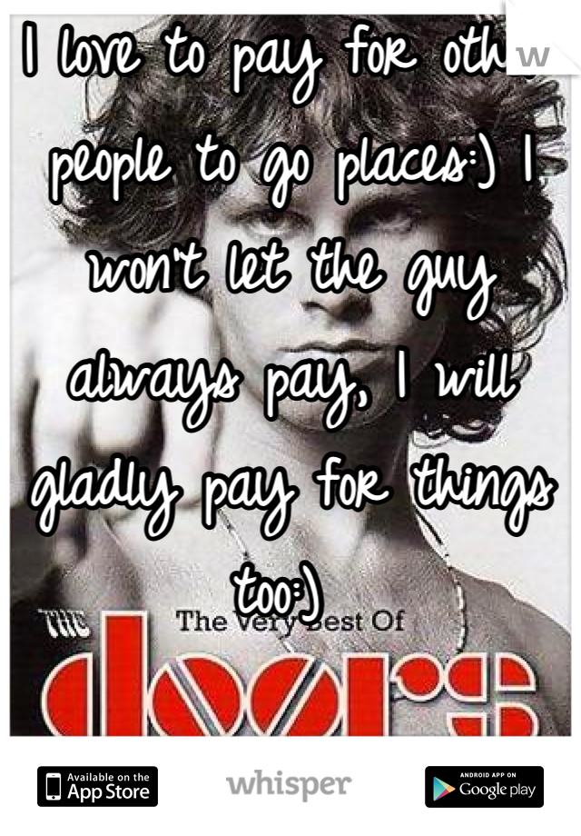 I love to pay for other people to go places:) I won't let the guy always pay, I will gladly pay for things too:) 