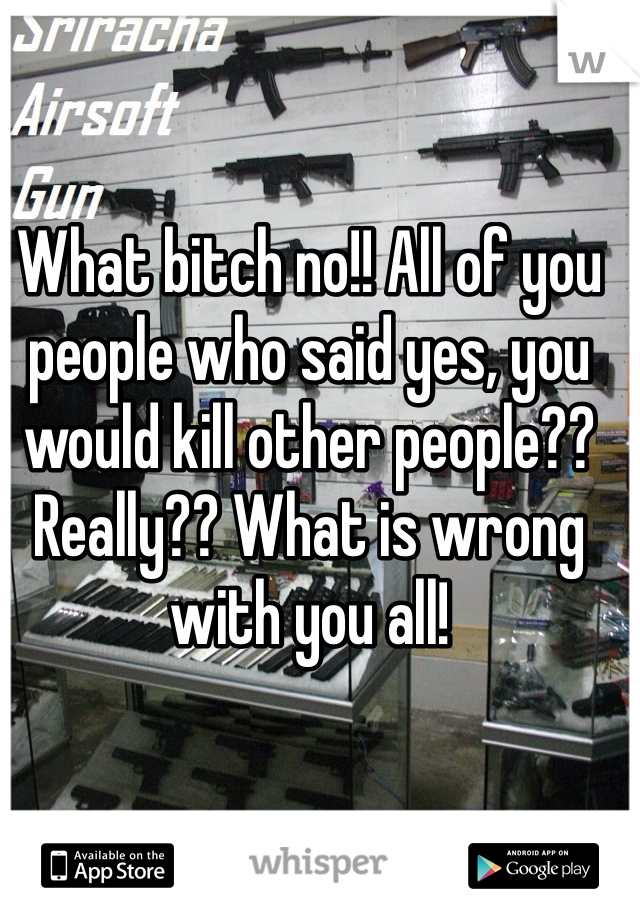 What bitch no!! All of you people who said yes, you would kill other people?? Really?? What is wrong with you all!