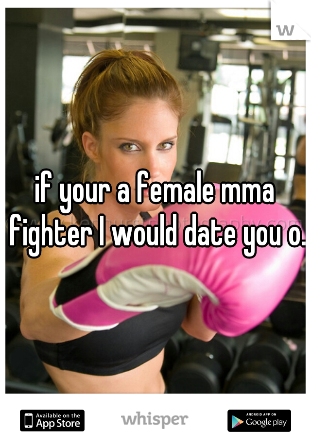 if your a female mma fighter I would date you o.o