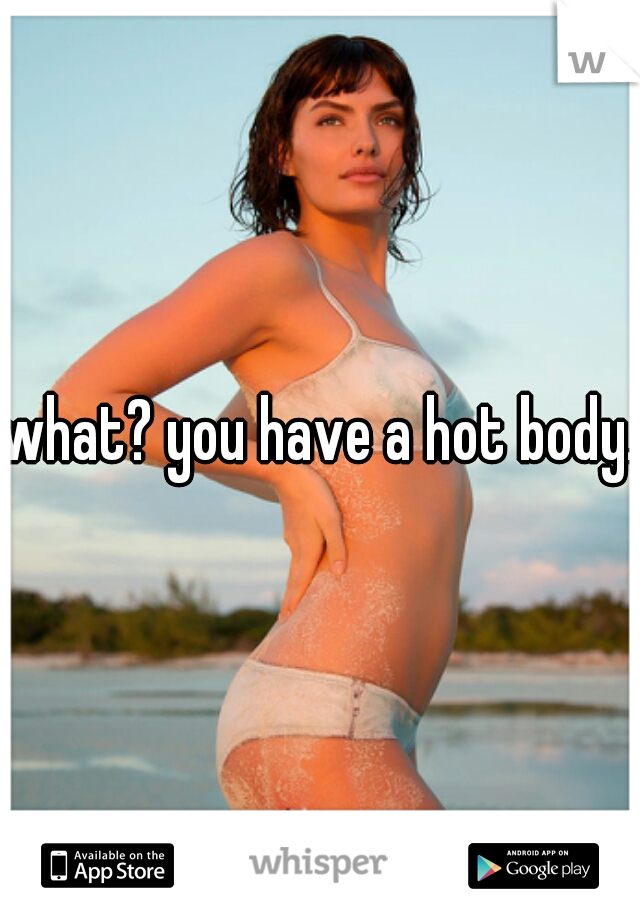 what? you have a hot body. 