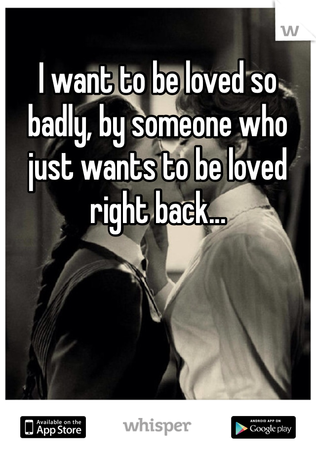 I want to be loved so badly, by someone who just wants to be loved right back...