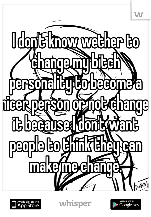 I don't know wether to change my bitch personality to become a nicer person or not change it because I don't want people to think they can make me change. 