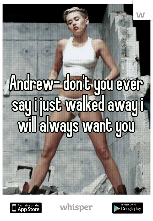 Andrew- don't you ever say i just walked away i will always want you 