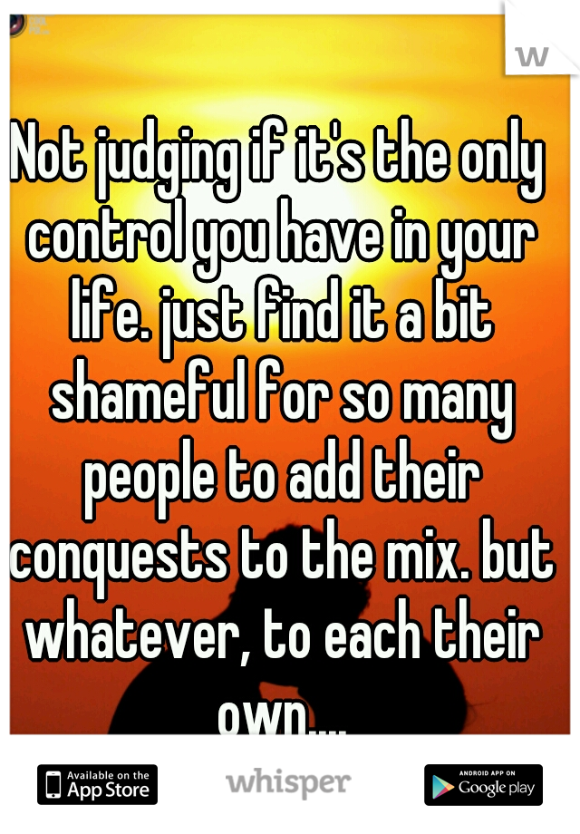 Not judging if it's the only control you have in your life. just find it a bit shameful for so many people to add their conquests to the mix. but whatever, to each their own....