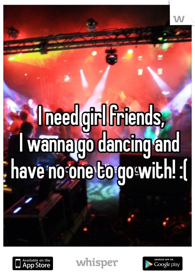  I need girl friends, 
I wanna go dancing and have no one to go with! :(