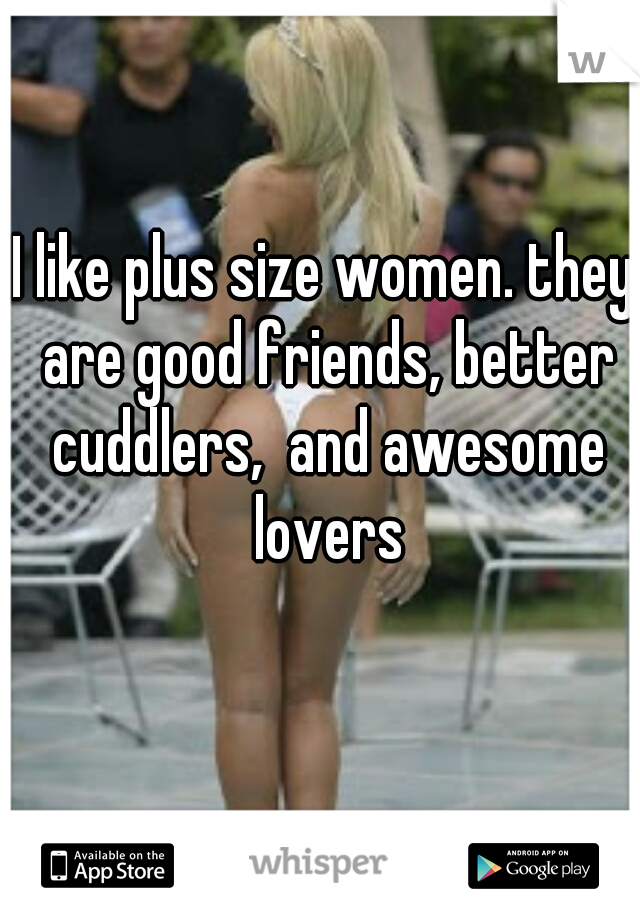 I like plus size women. they are good friends, better cuddlers,  and awesome lovers