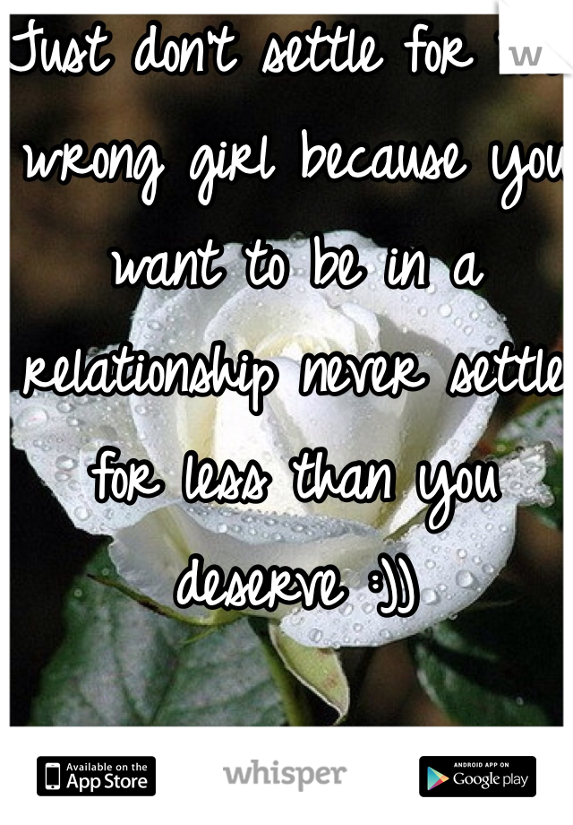 Just don't settle for the wrong girl because you want to be in a relationship never settle for less than you deserve :))
