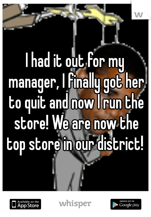 I had it out for my manager, I finally got her to quit and now I run the store! We are now the top store in our district! 