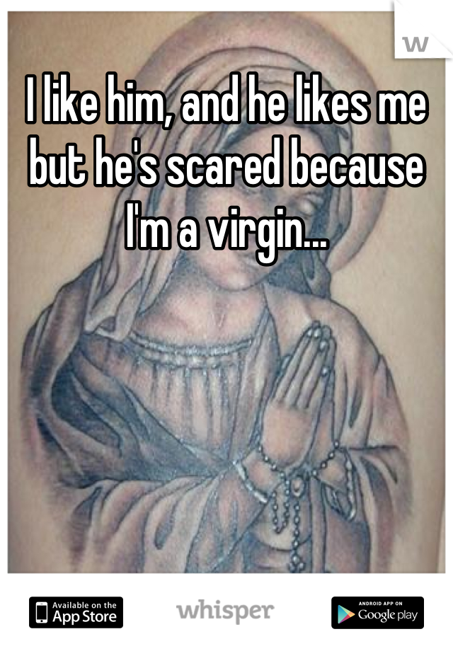 I like him, and he likes me but he's scared because I'm a virgin...