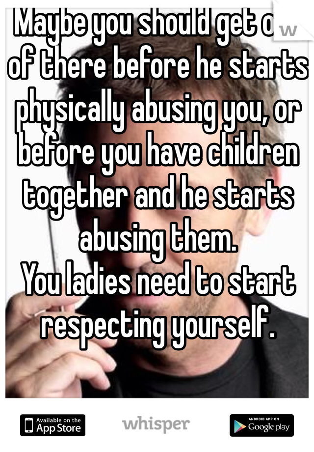 Maybe you should get out of there before he starts physically abusing you, or before you have children together and he starts abusing them.
You ladies need to start respecting yourself. 