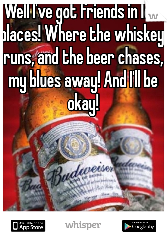 Well I've got friends in low places! Where the whiskey runs, and the beer chases, my blues away! And I'll be okay!
