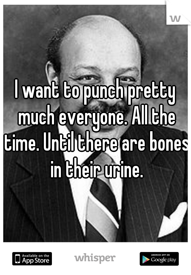 I want to punch pretty much everyone. All the time. Until there are bones in their urine.