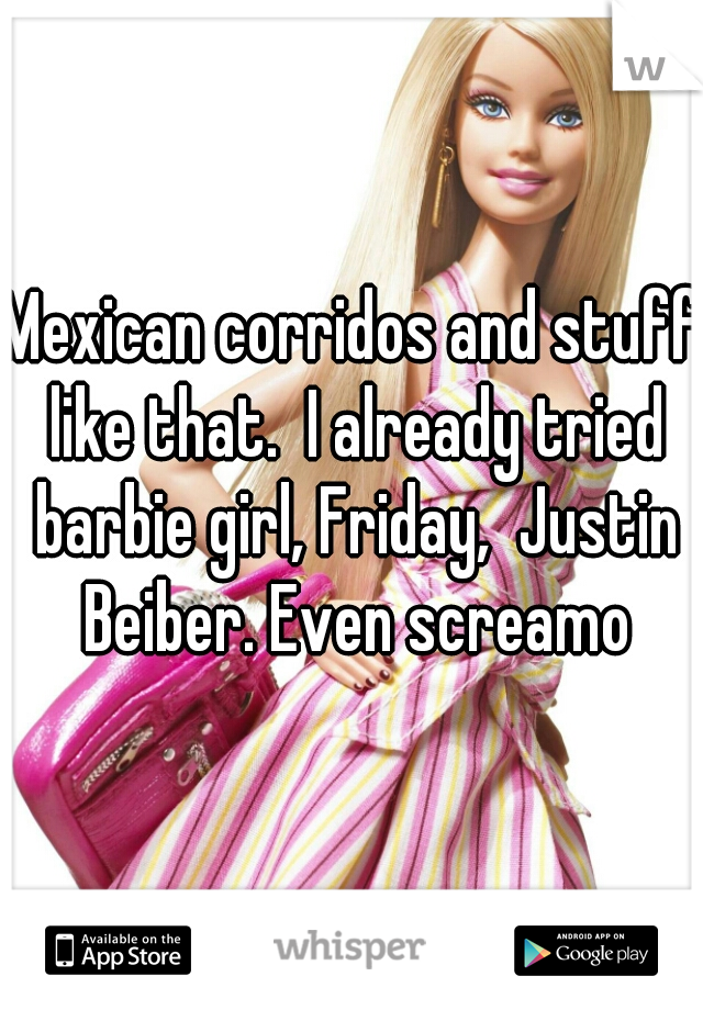 Mexican corridos and stuff like that.  I already tried barbie girl, Friday,  Justin Beiber. Even screamo