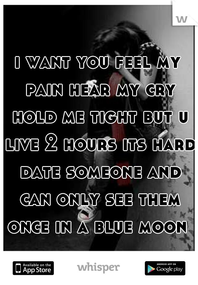 i want you feel my pain hear my cry hold me tight but u live 2 hours its hard date someone and can only see them once in a blue moon 