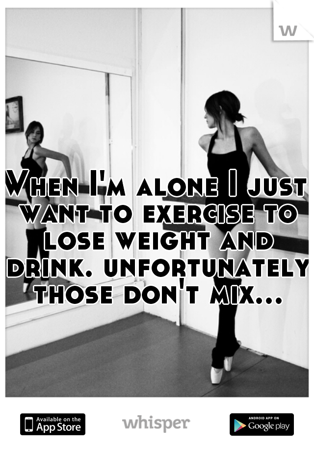 When I'm alone I just want to exercise to lose weight and drink. unfortunately those don't mix...  
