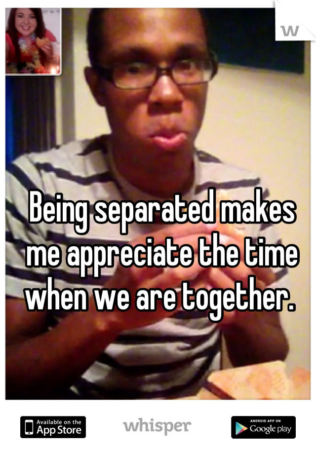 Being separated makes me appreciate the time when we are together. 