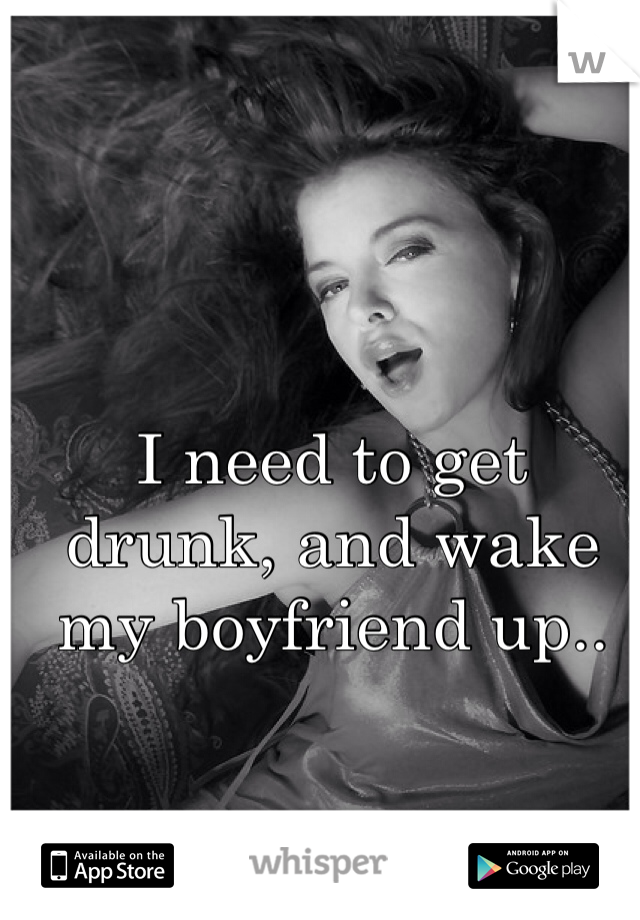 I need to get drunk, and wake my boyfriend up.. 