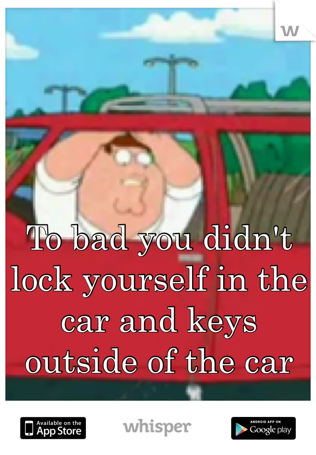 To bad you didn't lock yourself in the car and keys outside of the car
