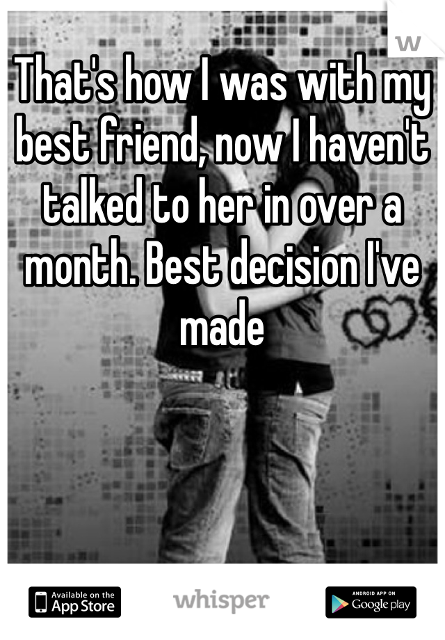 That's how I was with my best friend, now I haven't talked to her in over a month. Best decision I've made  
