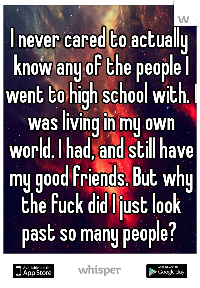 I never cared to actually know any of the people I went to high school with. I was living in my own world. I had, and still have my good friends. But why the fuck did I just look past so many people? 
