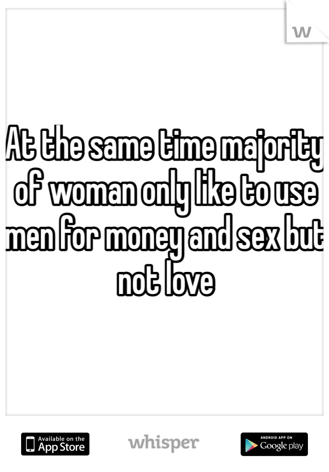 At the same time majority of woman only like to use men for money and sex but not love