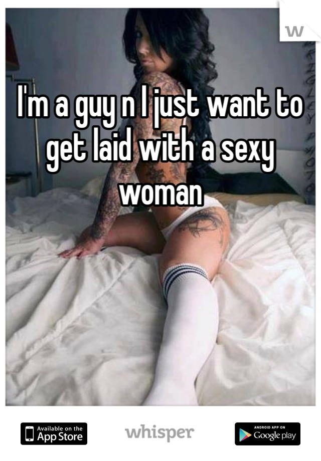 I'm a guy n I just want to get laid with a sexy woman 