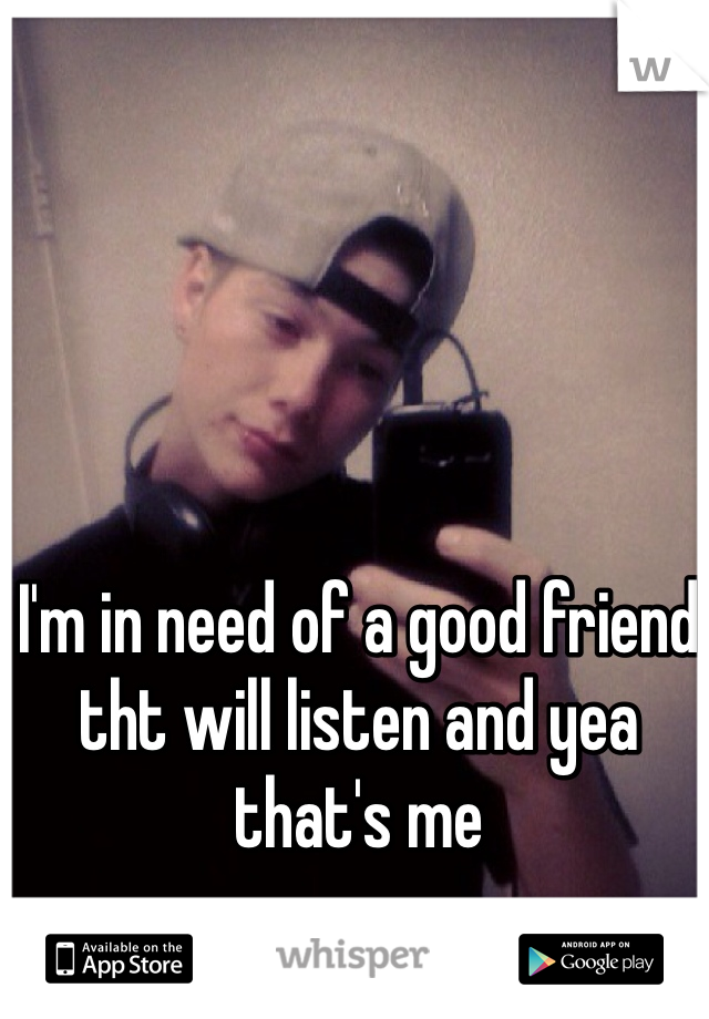 I'm in need of a good friend tht will listen and yea that's me 