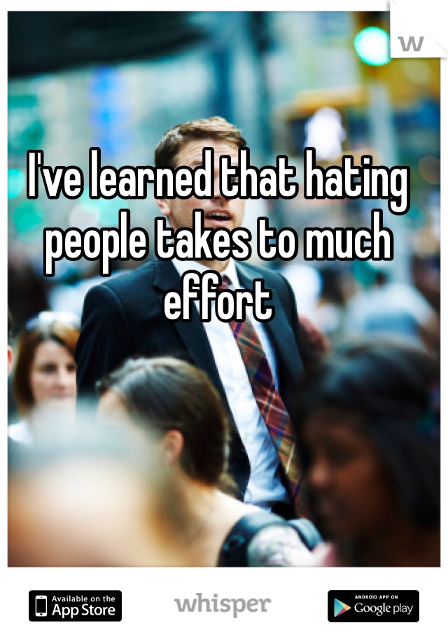 I've learned that hating people takes to much effort 
