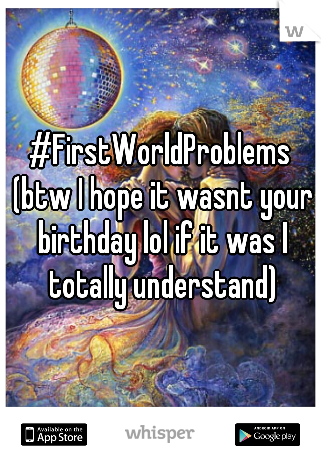 #FirstWorldProblems (btw I hope it wasnt your birthday lol if it was I totally understand)