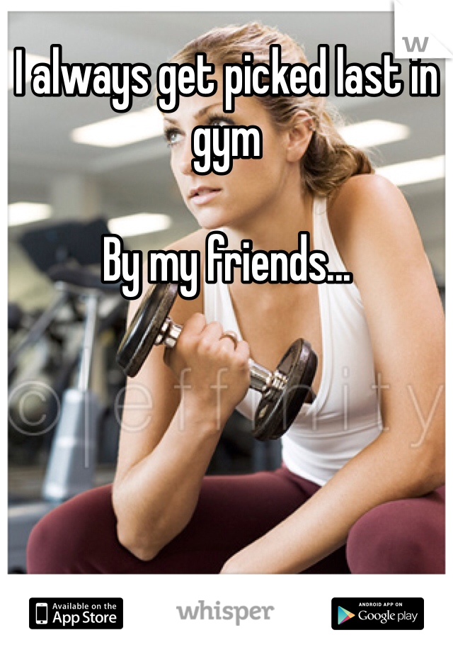 I always get picked last in gym

By my friends...