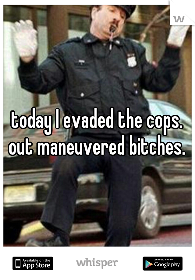 today I evaded the cops. out maneuvered bitches. 