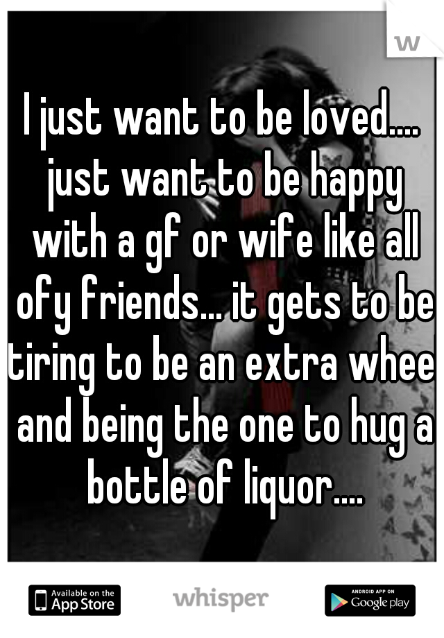 I just want to be loved.... just want to be happy with a gf or wife like all ofy friends... it gets to be tiring to be an extra wheel and being the one to hug a bottle of liquor....